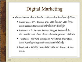 200
 พัฒนา Content เพื่อตอบโจทย์ความต้องการในแต่ละขั้นของผู้บริโภค
 Awareness – สร้าง Content แบบ VDO โฆษณา VDO ไวรัล
และ Facebook Content เพื่อสร้างให้สินค้าเป็นที่รู้จัก
 Research – ทา Product Review, Blogger Review ที่เป็น
ประโยชน์ต่อ User เมื่อเขาต้องการค้นหาข้อมูลก่อนการตัดสินใจ
 Purchase – ทา VDO testimonial, Advertorial, Promotion,
และ FAQ เพื่อประกอบการพิจารณาและตัดสินใจซื้อ
 Feedback – จัดให้มีส่วนของคาวิจารณ์ในหน้า Facebook ของ
บริษัท
Digital Marketing
 