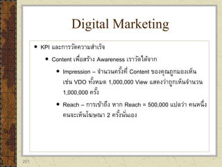 201
 KPI และการวัดความสาเร็จ
 Content เพื่อสร้าง Awareness เราวัดได้จาก
 Impression – จานวนครั้งที่ Content ของคุณถูกมองเห็น
เช่น VDO ทั้งหมด 1,000,000 View แสดงว่าถูกเห็นจานวน
1,000,000 ครั้ง
 Reach – การเข้าถึง หาก Reach = 500,000 แปลว่า คนหนึ่ง
คนจะเห็นโฆษณา 2 ครั้งนั่นเอง
Digital Marketing
 