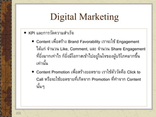 202
 KPI และการวัดความสาเร็จ
 Content เพื่อสร้าง Brand Favorability เราจะใช้ Engagement
ได้แก่ จานวน Like, Comment, และ จานวน Share Engagement
ที่ยิ่งมากเท่าไร ก็ยิ่งมีโอกาสเข้าไปอยู่ในใจของผู้บริโภคมากขึ้น
เท่านั้น
 Content Promotion เพื่อสร้างยอดขาย เราใช้ตัววัดคือ Click to
Call หรือจะใช้ยอดขายที่เกิดจาก Promotion ที่ทาจาก Content
นั้นๆ
Digital Marketing
 