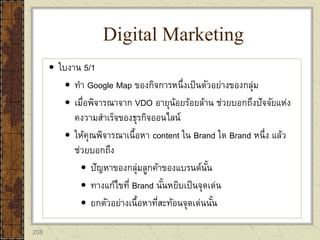 208
 ใบงาน 5/1
 ทา Google Map ของกิจการหนึ่งเป็นตัวอย่างของกลุ่ม
 เมื่อพิจารณาจาก VDO อายุน้อยร้อยล้าน ช่วยบอกถึงปัจจัยแห่ง
คงวามสาเร็จของธุรกิจออนไลน์
 ให้คุณพิจารณาเนื้อหา content ใน Brand ใด Brand หนึ่ง แล้ว
ช่วยบอกถึง
 ปัญหาของกลุ่มลูกค้าของแบรนด์นั้น
 ทางแก้ไขที่ Brand นั้นหยิบเป็นจุดเด่น
 ยกตัวอย่างเนื้อหาที่สะท้อนจุดเด่นนั้น
Digital Marketing
 