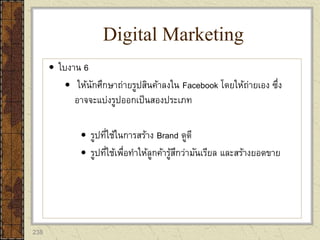 238
 ใบงาน 6
 ให้นักศึกษาถ่ายรูปสินค้าลงใน Facebook โดยให้ถ่ายเอง ซึ่ง
อาจจะแบ่งรูปออกเป็นสองประเภท
 รูปที่ใช้ในการสร้าง Brand ดูดี
 รูปที่ใช้เพื่อทาให้ลูกค้ารู้สึกว่ามันเรียล และสร้างยอดขาย
Digital Marketing
 