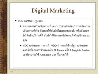 239
 VDO content – รูปแบบ
 ถ่ายจากคนจริงหรือสถานที่ เหมาะกับสินค้าหรือบริการที่ต้องการ
เห็นสถานที่จริง ต้องการให้สัมผัสถึงบรรยากาศจริง หรือต้องการ
ให้เห็นถึงบริการที่ดี สัมผัสได้ถึงการมาใช้สถานที่หรือบริการของ
คุณ
 VDO Animation – การทา VDO ผ่านการใช้การ์ตูน Animation
หากสิ่งที่ต้องการนาเสนอเป็น Software หรือ Intangible Product
เราก็สามารถใช้ Animation บอกเรื่องราวได้
Digital Marketing
 