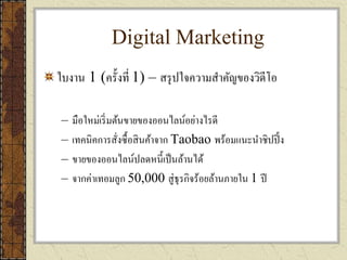 Digital Marketing
ใบงาน 1 (ครั้งที่ 1) – สรุปใจความสาคัญของวิดีโอ
– มือใหม่เริ่มต้นขายของออนไลน์อย่างไรดี
– เทคนิคการสั่งซื้อสินค้าจาก Taobao พร้อมแนะนาชิปปิ้ง
– ขายของออนไลน์ปลดหนี้เป็นล้านได้
– จากค่าเทอมลูก 50,000 สู่ธุรกิจร้อยล้านภายใน 1 ปี
 