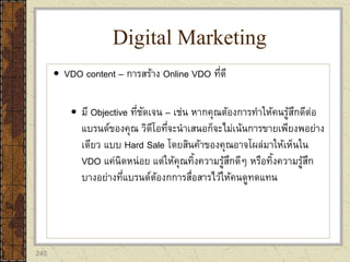 240
 VDO content – การสร้าง Online VDO ที่ดี
 มี Objective ที่ชัดเจน – เช่น หากคุณต้องการทาให้คนรู้สึกดีต่อ
แบรนด์ของคุณ วิดีโอที่จะนาเสนอก็จะไม่เน้นการขายเพียงพอย่าง
เดียว แบบ Hard Sale โดยสินค้าของคุณอาจโผล่มาให้เห็นใน
VDO แค่นิดหน่อย แต่ให้คุณทิ้งความรู้สึกดีๆ หรือทิ้งความรู้สึก
บางอย่างที่แบรนด์ต้องกการสื่อสารไว้ให้คนดูทดแทน
Digital Marketing
 