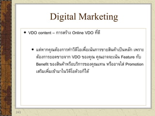 243
 VDO content – การสร้าง Online VDO ที่ดี
 แต่หากคุณต้องการทาวิดีโอเพื่อเน้นการขายสินค้าเป็นหลัก เพราะ
ต้องการยอดขายจาก VDO ของคุณ คุณอาจจะเน้น Feature กับ
Benefit ของสินค้าหรือบริการของคุณแทน หรืออาจใส่ Promotion
เสริมเพิ่มเข้ามาในวิดีโอด้วยก็ได้
Digital Marketing
 