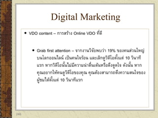 246
 VDO content – การสร้าง Online VDO ที่ดี
 Grab first attention – จากงานวิจัยพบว่า 19% ของคนส่วนใหญ่
บนโลกออนไลน์ เป็นคนใจร้อน และเลิกดูวิดีโอตั้งแต่ 10 วินาที
แรก หากวิดีโอนั้นไม่มีความน่าตื่นเต้นหรือดึงดูดใจ ดังนั้น หาก
คุณอยากให้คนดูวิดีโอของคุณ คุณต้องสามารถดึงความสนใจของ
ผู้ชมได้ตั้งแต่ 10 วินาทีแรก
Digital Marketing
 