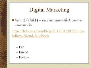 Digital Marketing
ใบงาน 2 (ครั้งที่ 1) – อ่านบทความตามลิงค์นี้แล้วบอกความ
แตกต่างระหว่าง
https://follows.com/blog/2017/01/difference-
follow-friend-facebook
– Fan
– Friend
– Follow
 