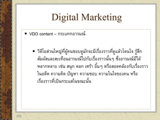 250
 VDO content – กระแทกอารมณ์
 วิดีโอส่วนใหญ่ที่ผู้คนชอบดูมักจะมีเรื่องราวที่ดูแล้วโดนใจ รู้สึก
สัมผัสและสะเทือนอารมณ์ไปกับเรื่องราวนั้นๆ ซึ่งอารมณ์มีได้
หลากหลาย เช่น สนุก ตลก เศร้า ยิ้มๆ หรือสอดคล้องกับเรื่องราว
ในอดีต ความคิด ปัญหา ความชอบ ความในใจของคน หรือ
เรื่องราวที่เป็นกระแสในขณะนั้น
Digital Marketing
 