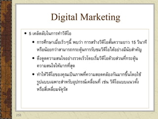 258
 5 เคล็ดลับในการทาวิดีโอ
 การศึกษาเมื่อเร็วๆนี้ พบว่า การสร้างวิดีโอสั้นความยาว 15 วินาที
หรือน้อยกว่าสามารถกระตุ้นการรับชมวิดีโอได้อย่างมีนัยสาคัญ
 ดึงดูดความสนใจอย่างรวดเร็วโดยเริ่มวิดีโอด้วยส่วนที่กระตุ้น
ความสนใจให้มากที่สุด
 ทาให้วิดีโอของคุณเป็นภาพที่ความสอดคล้องกันมากขึ้นโดยใช้
รูปแบบเฉพาะสาหรับอุปกรณ์เคลื่อนที่ เช่น วิดีโอแบบแนวตั้ง
หรือสี่เหลี่ยมจัตุรัส
Digital Marketing
 