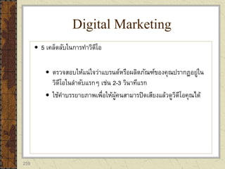 259
 5 เคล็ดลับในการทาวิดีโอ
 ตรวจสอบให้แน่ใจว่าแบรนด์หรือผลิตภัณฑ์ของคุณปรากฏอยู่ใน
วิดีโอในลาดับแรกๆ เช่น 2-3 วินาทีแรก
 ใช้คาบรรยายภาพเพื่อให้ผู้คนสามารปิดเสียงแล้วดูวิดีโอคุณได้
Digital Marketing
 