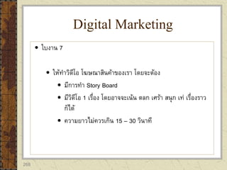 268
 ใบงาน 7
 ให้ทาวิดีโอ โฆษณาสินค้าของเรา โดยจะต้อง
 มีการทา Story Board
 มีวิดีโอ 1 เรื่อง โดยอาจจะเน้น ตลก เศร้า สนุก เท่ เรื่องราว
ก็ได้
 ความยาวไม่ควรเกิน 15 – 30 วินาที
Digital Marketing
 