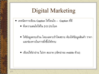 271
 เทคนิคการเขียน Caption ให้โดนใจ – Caption ที่ดี
 ดึงความสนใจได้ใน 2-3 ประโยค
 ให้ข้อมูลครบถ้วน โดยเฉพาะถ้าโพสขาย ต้องให้ข้อมูลสินค้า ราคา
และช่องทางในการสั่งซื้อให้ครบ
 เขียนได้น่าอ่าน ไม่รก สะอาด (เช็คน่าจอ mobile ด้วย)
Digital Marketing
 