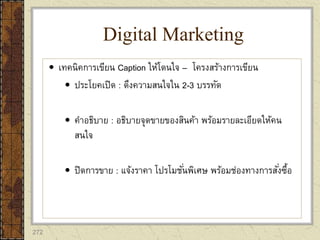 272
 เทคนิคการเขียน Caption ให้โดนใจ – โครงสร้างการเขียน
 ประโยคเปิด : ดึงความสนใจใน 2-3 บรรทัด
 คาอธิบาย : อธิบายจุดขายของสินค้า พร้อมรายละเอียดให้คน
สนใจ
 ปิดการขาย : แจ้งราคา โปรโมชั่นพิเศษ พร้อมช่องทางการสั่งซื้อ
Digital Marketing
 