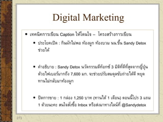 273
 เทคนิคการเขียน Caption ให้โดนใจ – โครงสร้างการเขียน
 ประโยคเปิด : กินผักไม่พอ ท้องผูก ท้องบวม นน.ขึ้น Sandy Detox
ช่วยได้
 คาอธิบาย : Sandy Detox นวัตกรรมดีท็อกซ์ 3 มิติที่ดีที่สุดจากญี่ปุ่น
ด้วยไฟเบอร์มากถึง 7,600 มก. จะช่วยปรับสมดุลขับถ่ายได้ดี หยุด
ทานไม่กลับมาท้องผูก
 ปิดการขาย : 1 กล่อง 1,250 บาท (ทานได้ 1 เดือน) ตอนนี้โปร 3 แถม
1 ด้วยนะคะ สนใจสั่งซื้อ Inbox หรือส่งมาทางไลน์ที่ @Sandydetox
Digital Marketing
 