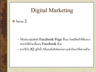 Digital Marketing
ใบงาน 2
– ให้แต่ละกลุ่มจัดทา Facebook Page ขึ้นมา โดยมีสินค้าที่ต้องการ
จะขายได้นามาขึ้นบน Facebook ด้วย
– จากวิดีโอ JQ ปูม้านึ่ง ให้บอกถึงปัจจัยแห่งความสาเร็จมาให้ทราบด้วย
 