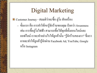 Digital Marketing
Customer Journey - สมมติว่าจะซื้อ ลู่วิ่ง สักเครื่อง
– ขั้นแรก คือ การทาให้เขารู้จักร้านของคุณ เรียกว่า Awareness
เช่น การซื้อลู่วิ่งไฟฟ้า สามารถซื้อได้ทุกที่ทั้งออนไลน์และ
ออฟไลน์ เราจะทาอย่างไรให้ลูกค้านั้น “รู้จักร้านของเรา” ซึ่งเรา
อาจจะทาให้ลูกค้ารู้จักผ่าน Facebook Ad, YouTube, Google
หรือ Instagram
 