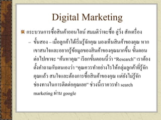 Digital Marketing
กระบวนการซื้อสินค้าออนไลน์ สมมติว่าจะซื้อ ลู่วิ่ง สักเครื่อง
– ขั้นสอง – เมื่อลูกค้าได้เริ่มรู้จักคุณ มองเห็นสินค้าของคุณ หาก
เขาสนใจและอยากรู้ข้อมูลของสินค้าของคุณมากขึ้น ขั้นตอน
ต่อไปเขาจะ “ค้นหาคุณ” เรียกขั้นตอนนี้ว่า “Research” เราต้อง
ตั้งคาถามกับตนเองว่า “คุณควรทาอย่างไรให้กลุ่มลูกค้าที่รู้จัก
คุณแล้ว สนใจและต้องการซื้อสินค้าของคุณ แต่ยังไม่รู้จัก
ช่องทางในการติดต่อคุณเลย” ช่วงนี้เราควรทา search
marketing ผ่าน google
 