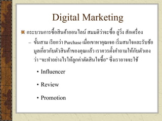 Digital Marketing
กระบวนการซื้อสินค้าออนไลน์ สมมติว่าจะซื้อ ลู่วิ่ง สักเครื่อง
– ขั้นสาม เรียกว่า Purchase เมื่อเขาหาคุณเจอ เริ่มสนใจและรับช้อ
มูลเกี่ยวกับตัวสินค้าของคุณแล้ว เราควรตั้งคาถามให้กับตัวเอง
ว่า “จะทาอย่างไรให้ลูกค่าตัดสินใจซื้อ” ซึ่งเราอาจจะใช้
• Influencer
• Review
• Promotion
 