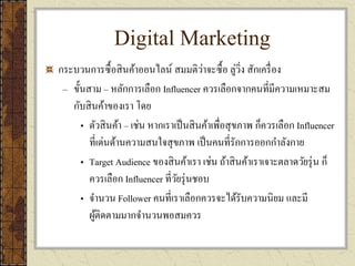 Digital Marketing
กระบวนการซื้อสินค้าออนไลน์ สมมติว่าจะซื้อ ลู่วิ่ง สักเครื่อง
– ขั้นสาม – หลักการเลือก Influencer ควรเลือกจากคนที่มีความเหมาะสม
กับสินค้าของเรา โดย
• ตัวสินค้า – เช่น หากเราเป็นสินค้าเพื่อสุขภาพ ก็ควรเลือก Influencer
ที่เด่นด้านความสนใจสุขภาพ เป็นคนที่รักการออกกาลังกาย
• Target Audience ของสินค้าเรา เช่น ถ้าสินค้าเราเจาะตลาดวัยรุ่น ก็
ควรเลือก Influencer ที่วัยรุ่นชอบ
• จานวน Follower คนที่เราเลือกควรจะได้รับความนิยม และมี
ผู้ติดตามมากจานวนพอสมควร
 