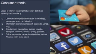 Consumer trends
Usage of internet has simplified people’s daily lives
by being a source of e.g.
❏ Communication (applications such as whatsapp,
messenger, snapchat, linkedin)
❏ Information (search engines such as google, yahoo,
bing)
❏ Entertainment (applications such as youtube,
instagram, facebook, ebooks, spotify, podcasts)
❏ Online commercial transactions (websites such as
Amazon, ebay, asos, argos)
 
