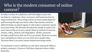Who is the modern consumer of online
content?
In today’s society new platforms and technologies occurs and
develops in a rapid pace where consumers and businesses have to
adapt continuously. Discovering content on social media platforms
and browsing through news feeds rather than intently search for
different things on search engines is what today’s consumers spend
more time doing. The diversity of content for people to explore has
never been as big as it is now, and it’s likely to continue to increase.
Articles, videos, pictures and infographics. All this consumed
through a small screen that can fit in your pocket. There are so many
ways and platforms where you can reach out to people today.
Therefore there is an entire science behind advertising online.
In conclusion I want to add that not only these statements define a
modern consumer, I, however, find these important when writing
about this.
 