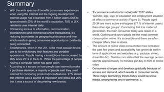 Summary
- ‘E-commerce statistics for individuals’:2017 states
‘Gender, age, level of education and employment situation
all affect e-commerce activity (Figure 3). People aged
25-34 are more active e-shoppers (77 % of internet users)
than other age groups’. Concluding that it is matter of
generation, the main consumer today was raised in a
world. Clothing and sport goods are the most common
consumption online. It’s accessible and there are often
cheaper offers than in stores.
- The amount of online video consumption has increased
the past few years and accessibility has grown as well in
form of applications and websites (e.g. youtube, vimeo,
dreamfilm.hd). Statista.com states that the average person
spends approximately 70 minutes per day in front of online
video
- Consumers changes and develops gradually because of
access and demand, which results in consumer trends.
Three major technology trends today would be social
media, smartphones and e-commerce. s.
- With the wide spectre of benefits consumers experiences
when using the internet and its ongoing development,
internet usage has expanded from 1 billion users 2005 to
approximately 50% of the world’s population. 75% of U.K.
residents uses internet daily.
- Containing access to information, communication,
entertainment and commercial online transactions, it’s
reducing boundaries as geographical distance and time
which results in giving consumers opportunity to constantly
being connected.
- Smartphones, which in the U.K. is the most popular device,
due to its evolutionary tech features and portable
appearance. People having a smartphone has increased by
26% since 2012 in the U.K.. While the percentage of people
having a computer rather has gone down.
- According to a survey on how people use internet to make
a purchase decision, a majority of people said they used
internet for comparing products/prices/features. 27% stated
that internet was a source of inspiration and ideas and 26%
that it was a source of discovering new brands.
 