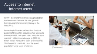 Access to internet
- Internet users
In 1991 the World Wide Web was uploaded for
the first time to become the next gigantic
technological phenomenon (History of the
Web:2012).
According to InternetLiveStats less than one
percent of the world’s population had access to
internet in 1995. Ten years later, 2005, the world
reached 1 billion internet users. In 2016 3.4
billion people were active users of the internet.
That leaves 2016 with 46.1% of the world
population being users of internet.
(Pexels.com)
 