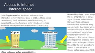 Access to internet
- Internet speed
Using Copper wires is a form used for internet data
information to move from one place to another. These cables
can only carry small amounts of waveforms limiting its
capacity of becoming faster and better. It is, however, less
expensive and deployed almost everywhere (Lieber:2017).
Modern Fibre Optic cables allows
the use of light bursts to carry a
signal from one end to another.
However, these cables are
currently more expensive. They
are a lot faster than copper wires
and can carry over a 1000 times
more data which leads to less
wires for same amount of
information. There are a lot more
advantages from choosing fibre
optic cables and experts believe
this will be the next generation’s
access to internet (Fibre vs
Copper as fast as possible:2014).
(Fibre vs Copper as fast as possible:2014)
 
