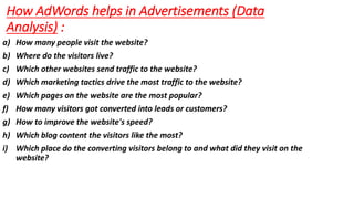 How AdWords helps in Advertisements (Data
Analysis) :
a) How many people visit the website?
b) Where do the visitors live?
c) Which other websites send traffic to the website?
d) Which marketing tactics drive the most traffic to the website?
e) Which pages on the website are the most popular?
f) How many visitors got converted into leads or customers?
g) How to improve the website's speed?
h) Which blog content the visitors like the most?
i) Which place do the converting visitors belong to and what did they visit on the
website?
 