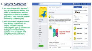 4. Content Marketing
 As an online retailer, you can’t
just be focusing on selling. You
need to provide value without
requiring customers to make a
purchase. That’s where content
marketing comes to play.
 One of the best ways to nurture
and delight customers is to
create valuable content.
creating this type of content will
help you build awareness,
nurture your prospects and
delight current customers.
 