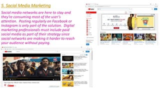 5. Social Media Marketing
Social media networks are here to stay and
they’re consuming most of the user’s
attention. Posting regularly on Facebook or
Instagram is only part of the solution. Digital
marketing professionals must include paid
social media as part of their strategy since
social networks are making it harder to reach
your audience without paying.
 