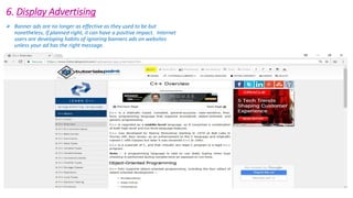 6. Display Advertising
 Banner ads are no longer as effective as they used to be but
nonetheless, if planned right, it can have a positive impact. Internet
users are developing habits of ignoring banners ads on websites
unless your ad has the right message.
 