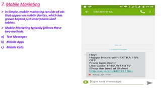 7. Mobile Marketing
 In Simple, mobile marketing consists of ads
that appear on mobile devices, which has
grown beyond just smartphones and
tablets.
 Mobile Marketing typically follows these
two methods:
a) Text Messages
b) Mobile Apps
c) Mobile Calls
 