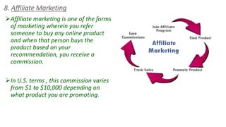 8. Affiliate Marketing
Affiliate marketing is one of the forms
of marketing wherein you refer
someone to buy any online product
and when that person buys the
product based on your
recommendation, you receive a
commission.
In U.S. terms , this commission varies
from $1 to $10,000 depending on
what product you are promoting.
 