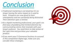 Conclusion
Traditional marketing is not dead but it’s no
longer having the same impact as it used to
have. Prospects are now glued to their
smartphones and are constantly being distracted
Their attention span is limited.
As a digital marketing professional, your goal is to
find ways of grabbing that limited attention by
communicating stories that resonate with your
target audience. You need them to take action at
the right time and purchase your valuable
product.
If you want your E-Commerce business to succeed
in this competitive digital age, make sure you
consider these strategies.
 