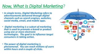 Now, What Is Digital Marketing?
• In simple terms, Digital Marketing refers to
advertisements delivered through digital
channels such as search engines, websites,
social media, email, and mobile apps.
• Digital marketing is a subset of marketing
that is used to promote a brand or product
using one or more electronic
technologies. The goal is to influence target
consumers in taking action.
• The power of digital marketing is
phenomenal. You can reach millions of users
within hours and a couple of clicks.
 