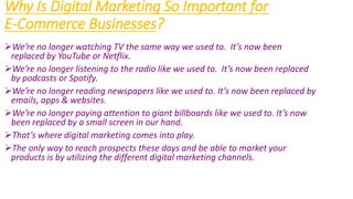 Why Is Digital Marketing So Important for
E-Commerce Businesses?
We’re no longer watching TV the same way we used to. It’s now been
replaced by YouTube or Netflix.
We’re no longer listening to the radio like we used to. It’s now been replaced
by podcasts or Spotify.
We’re no longer reading newspapers like we used to. It’s now been replaced by
emails, apps & websites.
We’re no longer paying attention to giant billboards like we used to. It’s now
been replaced by a small screen in our hand.
That’s where digital marketing comes into play.
The only way to reach prospects these days and be able to market your
products is by utilizing the different digital marketing channels.
 