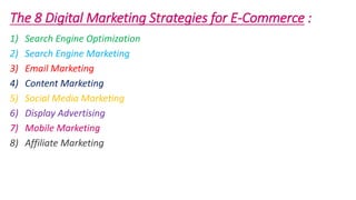 The 8 Digital Marketing Strategies for E-Commerce :
1) Search Engine Optimization
2) Search Engine Marketing
3) Email Marketing
4) Content Marketing
5) Social Media Marketing
6) Display Advertising
7) Mobile Marketing
8) Affiliate Marketing
 