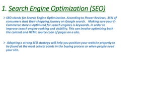 1. Search Engine Optimization (SEO)
SEO stands for Search Engine Optimization. According to Power Reviews, 35% of
consumers start their shopping journey on Google search. Making sure your E-
Commerce store is optimized for search engines is keywords. in order to
improve search engine ranking and visibility. This can involve optimizing both
the content and HTML source code of pages on a site.
 Adopting a strong SEO strategy will help you position your website properly to
be found at the most critical points in the buying process or when people need
your site.
 