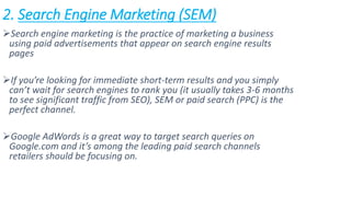 2. Search Engine Marketing (SEM)
Search engine marketing is the practice of marketing a business
using paid advertisements that appear on search engine results
pages
If you’re looking for immediate short-term results and you simply
can’t wait for search engines to rank you (it usually takes 3-6 months
to see significant traffic from SEO), SEM or paid search (PPC) is the
perfect channel.
Google AdWords is a great way to target search queries on
Google.com and it’s among the leading paid search channels
retailers should be focusing on.
 