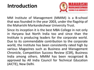 Introduction
MM Institute of Management (MMIM) is a B-school
that was founded in the year 2003, under the flagship of
the Maharishi Markandeshwar University Trust.
Since its inception it is the best MBA College in not only
in Haryana but North India too and since than the
Institute is producing leaders for the corporate world.
Due to its commendable contribution to the corporate
world, the Institute has been consistently rated high by
various Magazines such as Business and Management
Chronicle, Competition Success Review (CSR), Business
India among others. MMIM has been recognized &
approved by All India Council for Technical Education
(AICTE), New Delhi.
 