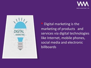 • Digital marketing is the
marketing of products and
services via digital technologies
like Internet, mobile phones,
social media and electronic
billboards
 