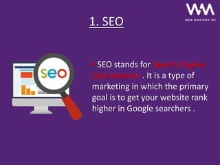 • SEO stands for Search Engine
Optimisation . It is a type of
marketing in which the primary
goal is to get your website rank
higher in Google searchers .
1. SEO
 