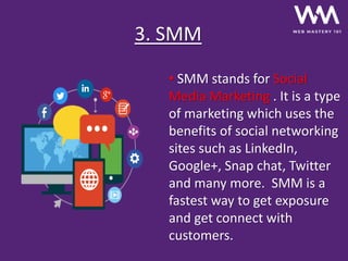 3. SMM
• SMM stands for Social
Media Marketing . It is a type
of marketing which uses the
benefits of social networking
sites such as LinkedIn,
Google+, Snap chat, Twitter
and many more. SMM is a
fastest way to get exposure
and get connect with
customers.
 