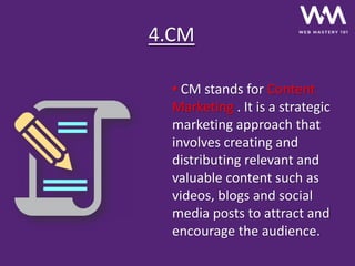 4.CM
• CM stands for Content
Marketing . It is a strategic
marketing approach that
involves creating and
distributing relevant and
valuable content such as
videos, blogs and social
media posts to attract and
encourage the audience.
 