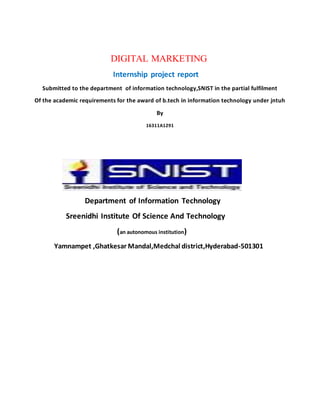 DIGITAL MARKETING
Internship project report
Submitted to the department of information technology,SNIST in the partial fulfilment
Of the academic requirements for the award of b.tech in information technology under jntuh
By
16311A1291
Department of Information Technology
Sreenidhi Institute Of Science And Technology
(an autonomous institution)
Yamnampet ,Ghatkesar Mandal,Medchal district,Hyderabad-501301
 