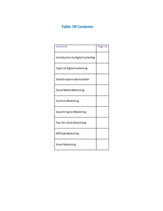 Table Of Contents
Contents Page no
Introductiontodigital marketing
Typesof digital marketing
Searchengine optimization
Social MediaMarketing
ContentMarketing
SearchEngine Marketing
Pay-Per-ClickAdvertising
Affiliate Marketing
Email Marketing
 