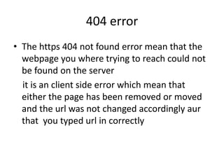 404 error
• The https 404 not found error mean that the
webpage you where trying to reach could not
be found on the server
it is an client side error which mean that
either the page has been removed or moved
and the url was not changed accordingly aur
that you typed url in correctly
 