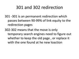 301 and 302 redirection
301 -301 is an permanent redirection which
passes between 90-99% of link equity to the
redirection pages
302-302 means that the move is only
temporary search engines need to figure out
whether to keep the old page , or replace it
with the one found at he new loaction
 