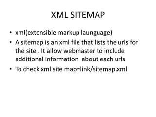 XML SITEMAP
• xml(extensible markup launguage)
• A sitemap is an xml file that lists the urls for
the site . It allow webmaster to include
additional information about each urls
• To check xml site map=link/sitemap.xml
 